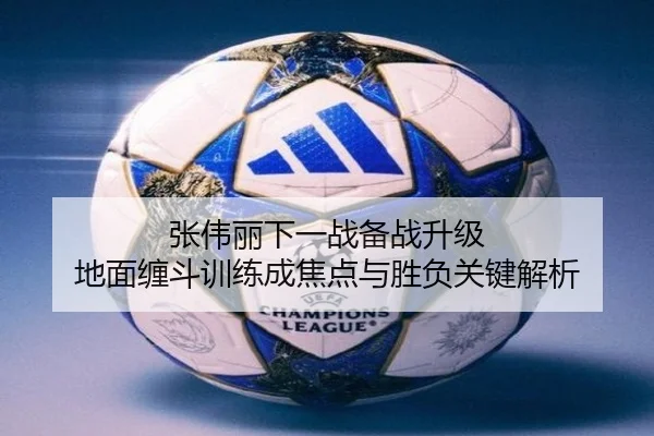 张伟丽下一战备战升级 地面缠斗训练成焦点与胜负关键解析
