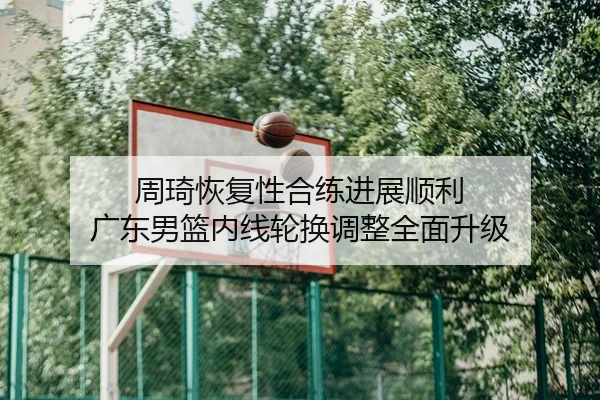 周琦恢复性合练进展顺利 广东男篮内线轮换调整全面升级